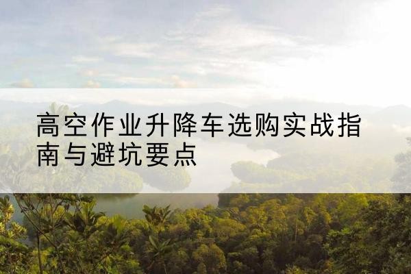 泾阳升降车怎么选-高空作业升降车选购实战指南与避坑要点