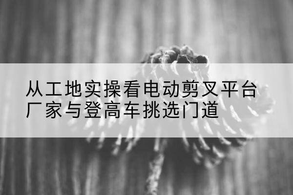 泾阳电动剪叉升降平台厂家-从工地实操看电动剪叉平台厂家与登高车挑选门道