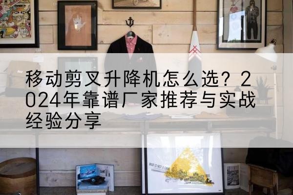 泾阳升降平台厂家推荐-移动剪叉升降机怎么选?2024年靠谱厂家推荐与实战经验分享