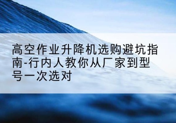 泾阳升降平台厂家-高空作业升降机选购避坑指南-行内人教你从厂家到型号一次选对