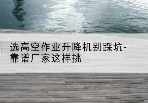 泾阳剪叉式升降机厂家-选高空作业升降机别踩坑-靠谱厂家这样挑
