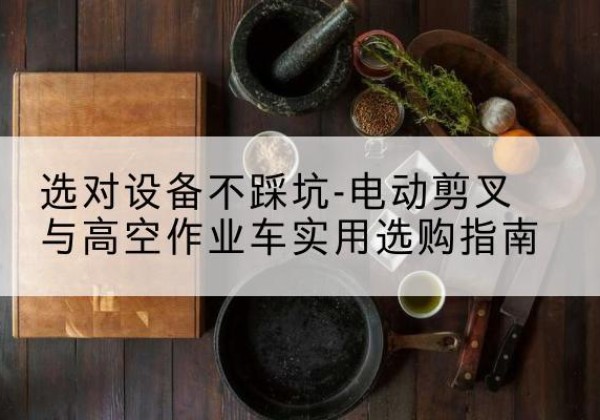 泾阳电动剪叉升降平台怎么选-选对设备不踩坑-电动剪叉与高空作业车实用选购指南