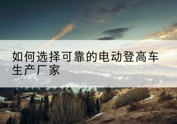 泾阳电动登高车厂家-如何选择可靠的电动登高车生产厂家