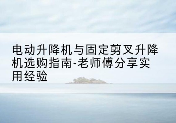 泾阳电动升降机怎么选-电动升降机与固定剪叉升降机选购指南-老师傅分享实用经验