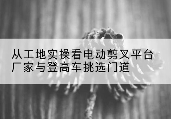 泾阳电动剪叉升降平台厂家-从工地实操看电动剪叉平台厂家与登高车挑选门道