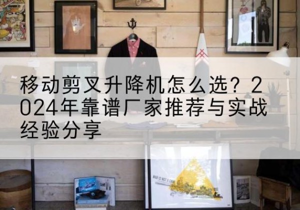 泾阳升降平台厂家推荐-移动剪叉升降机怎么选？2024年靠谱厂家推荐与实战经验分享