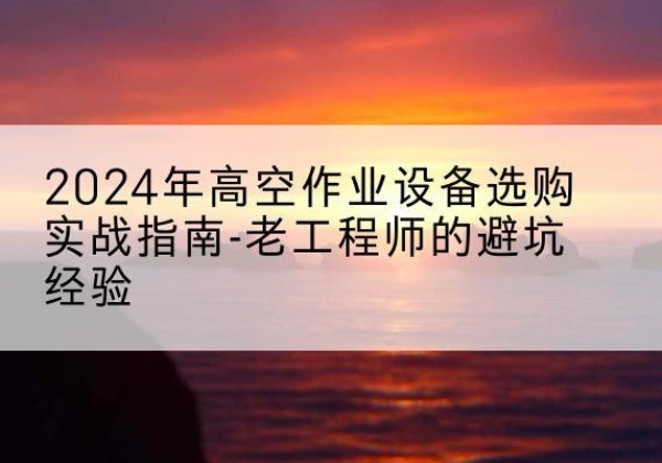 泾阳高空作业升降机厂家推荐-2024年高空作业设备选购实战指南-老工程师的避坑经验